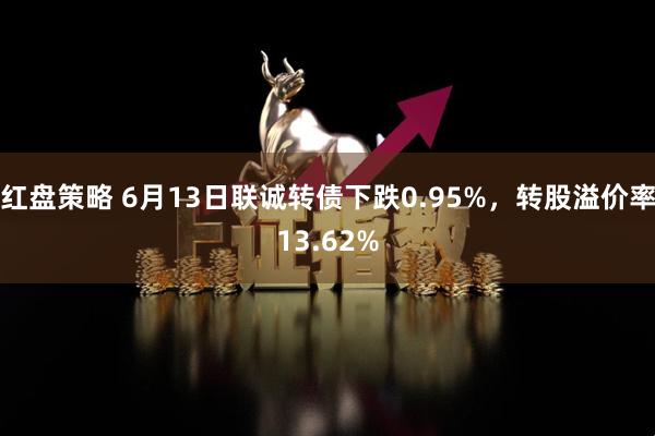 红盘策略 6月13日联诚转债下跌0.95%，转股溢价率13.62%