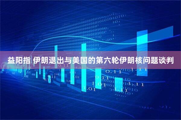 益阳指 伊朗退出与美国的第六轮伊朗核问题谈判