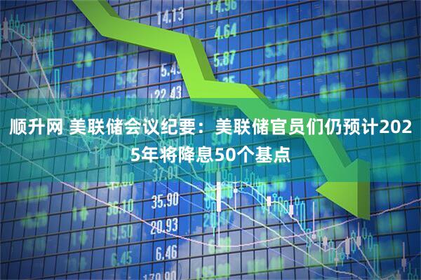 顺升网 美联储会议纪要：美联储官员们仍预计2025年将降息50个基点
