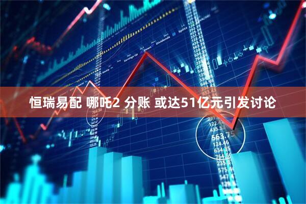恒瑞易配 哪吒2 分账 或达51亿元引发讨论
