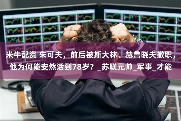 米牛配资 朱可夫，前后被斯大林、赫鲁晓夫撤职，他为何能安然活到78岁？_苏联元帅_军事_才能