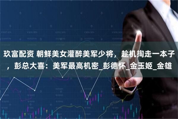 玖富配资 朝鲜美女灌醉美军少将，趁机掏走一本子，彭总大喜：美军最高机密_彭德怀_金玉姬_金雄