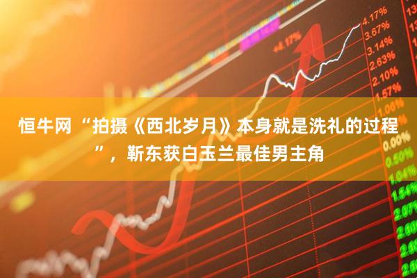 恒牛网 “拍摄《西北岁月》本身就是洗礼的过程”，靳东获白玉兰最佳男主角