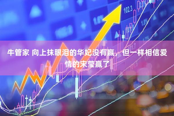 牛管家 向上抹眼泪的华妃没有赢，但一样相信爱情的宋莹赢了