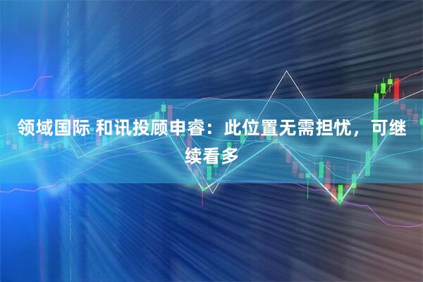 领域国际 和讯投顾申睿：此位置无需担忧，可继续看多