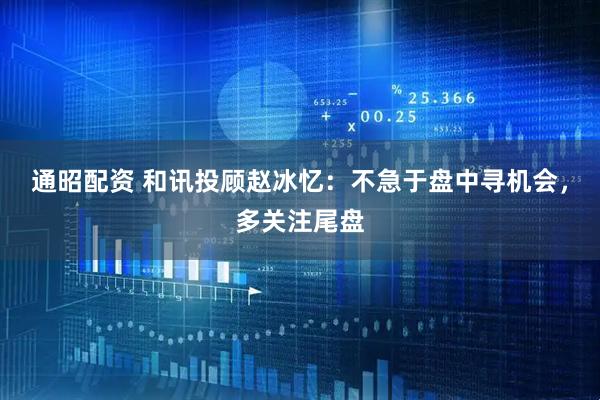 通昭配资 和讯投顾赵冰忆：不急于盘中寻机会，多关注尾盘