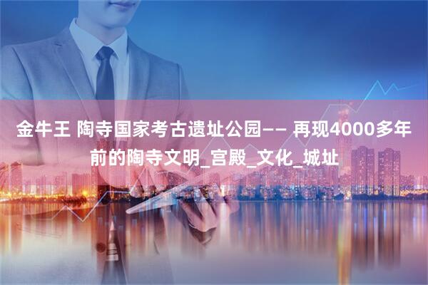 金牛王 陶寺国家考古遗址公园—— 再现4000多年前的陶寺文明_宫殿_文化_城址