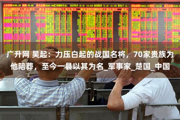 广升网 吴起：力压白起的战国名将，70家贵族为他陪葬，至今一县以其为名_军事家_楚国_中国