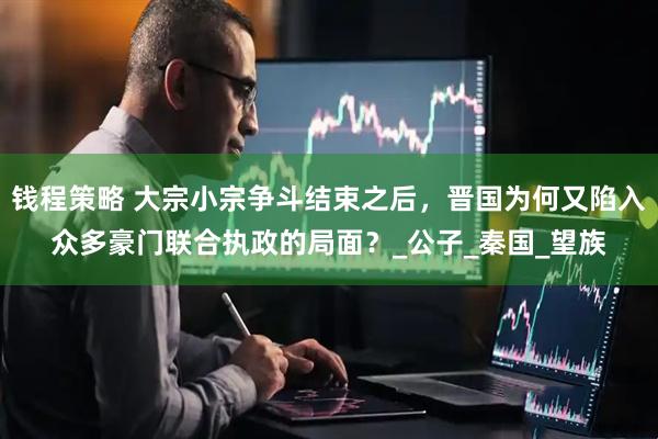 钱程策略 大宗小宗争斗结束之后，晋国为何又陷入众多豪门联合执政的局面？_公子_秦国_望族