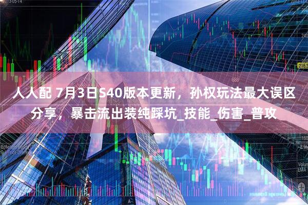 人人配 7月3日S40版本更新，孙权玩法最大误区分享，暴击流出装纯踩坑_技能_伤害_普攻