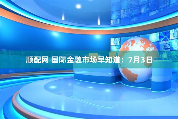 顺配网 国际金融市场早知道：7月3日
