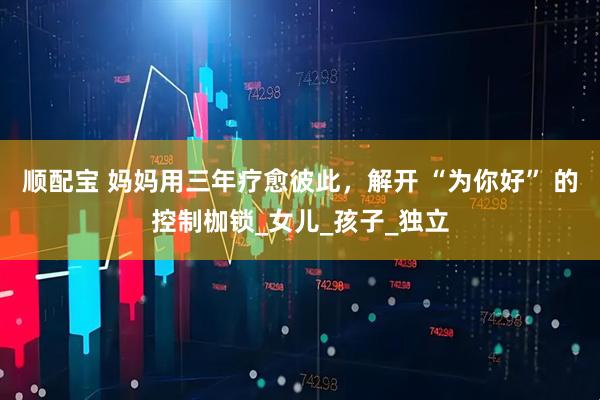 顺配宝 妈妈用三年疗愈彼此，解开 “为你好” 的控制枷锁_女儿_孩子_独立