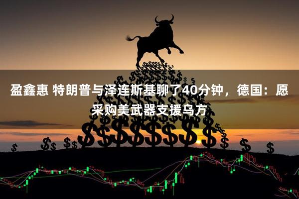 盈鑫惠 特朗普与泽连斯基聊了40分钟，德国：愿采购美武器支援乌方