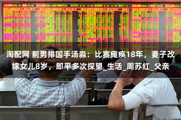 淘配网 前男排国手汤淼：比赛瘫痪18年，妻子改嫁女儿8岁，郎平多次探望_生活_周苏红_父亲