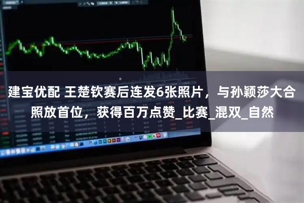 建宝优配 王楚钦赛后连发6张照片，与孙颖莎大合照放首位，获得百万点赞_比赛_混双_自然