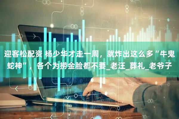 迎客松配资 杨少华才走一周，就炸出这么多“牛鬼蛇神”，各个为捞金脸都不要_老汪_葬礼_老爷子