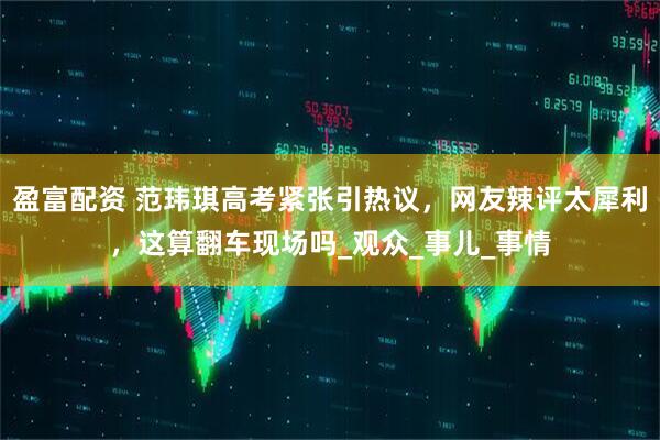 盈富配资 范玮琪高考紧张引热议，网友辣评太犀利，这算翻车现场吗_观众_事儿_事情