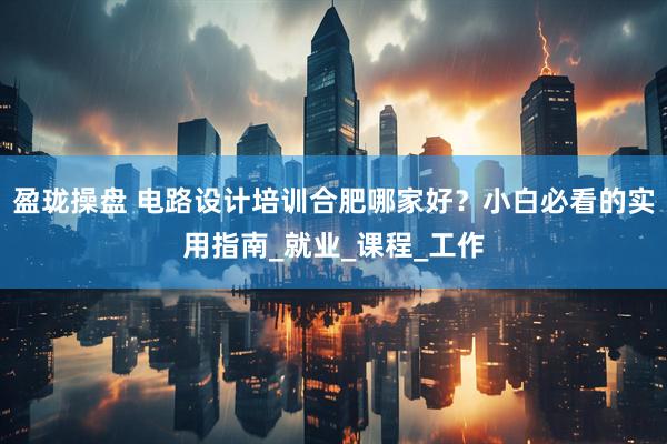盈珑操盘 电路设计培训合肥哪家好？小白必看的实用指南_就业_课程_工作