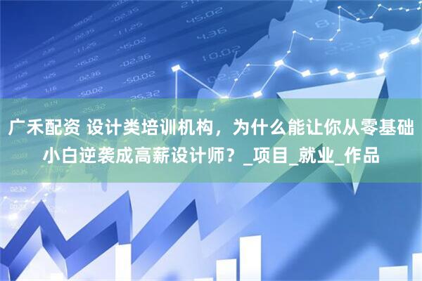 广禾配资 设计类培训机构，为什么能让你从零基础小白逆袭成高薪设计师？_项目_就业_作品