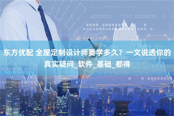 东方优配 全屋定制设计师要学多久？一文说透你的真实疑问_软件_基础_都得