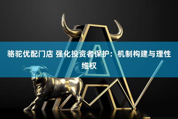 骆驼优配门店 强化投资者保护：机制构建与理性维权