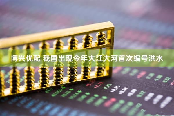 博兴优配 我国出现今年大江大河首次编号洪水