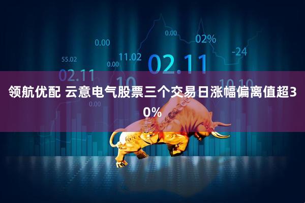 领航优配 云意电气股票三个交易日涨幅偏离值超30%