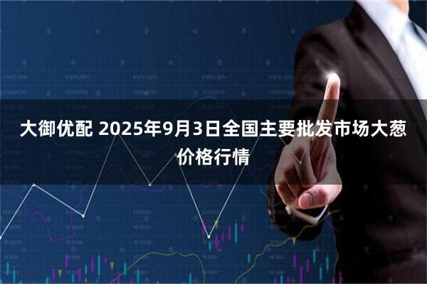 大御优配 2025年9月3日全国主要批发市场大葱价格行情