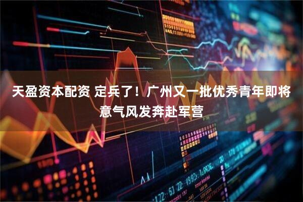 天盈资本配资 定兵了！广州又一批优秀青年即将意气风发奔赴军营