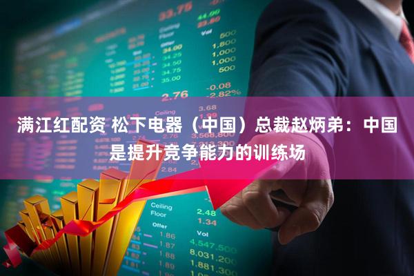 满江红配资 松下电器（中国）总裁赵炳弟：中国是提升竞争能力的训练场