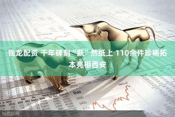钱龙配资 千年碑刻“跃”然纸上 110余件珍稀拓本亮相西安