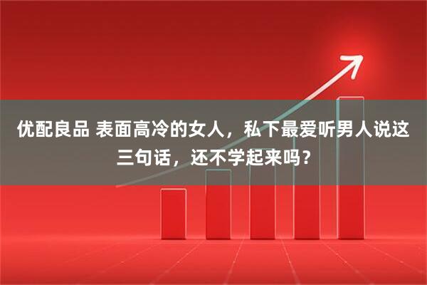 优配良品 表面高冷的女人，私下最爱听男人说这三句话，还不学起来吗？