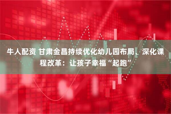 牛人配资 甘肃金昌持续优化幼儿园布局、深化课程改革：让孩子幸福“起跑”
